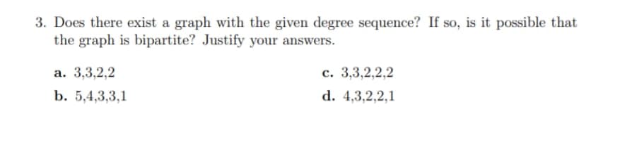 3. Does there exist a graph with the given degree sequence? If so, is it possible that
the graph is bipartite? Justify your answers.
a. 3,3,2,2
b. 5,4,3,3,1
c. 3,3,2,2,2
d. 4,3,2,2,1