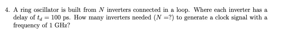 4. A ring oscillator is built from N inverters connected in a loop. Where each inverter has a
delay of ta = 100 ps. How many inverters needed (N =?) to generate a clock signal with a
frequency of 1 GHz?