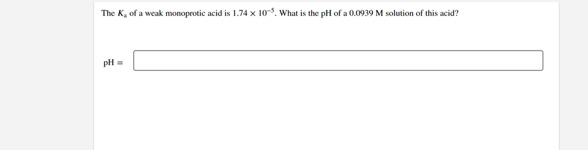 The K₂ of a weak monoprotic acid is 1.74 x 10-5. What is the pH of a 0.0939 M solution of this acid?
pH =