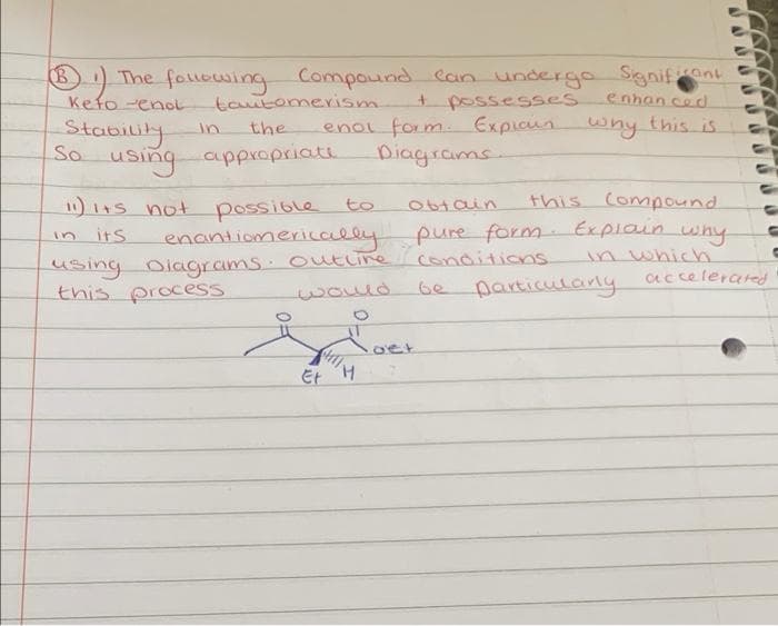 The following Compound can undergo Significant
enhanced
Kefo-enol
B
tautomerism
the
using appropriate
Stability
So
+ possesses
enol form. Explain why this is
Diagrams
11) Its not
its
obtain
this Compound.
possible
enantiomerically pure form. Explain why
in which
accelerated
.
using Diagrams outline conditions
this process
would
Et
to
r
H
·oet
particularly