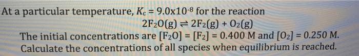 At a particular temperature, Kc = 9.0x10-8 for the reaction
2F20(g)
2F2(g) + O₂(g)
are [F20] = [F2] = 0.400 M and [0₂] = 0.250 M.
of all species when equilibrium is reached.
The initial concentrations
Calculate the concentrations