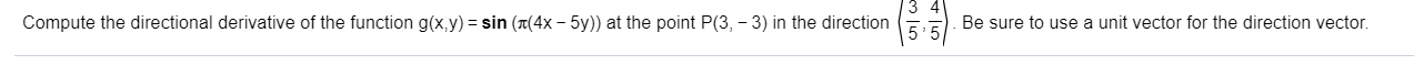 Compute the directional derivative of the function g(x,y) = sin (x(4x – 5y)) at the point P(3, – 3) in the direction
Be sure to use a unit vector for the direction vector.
135
