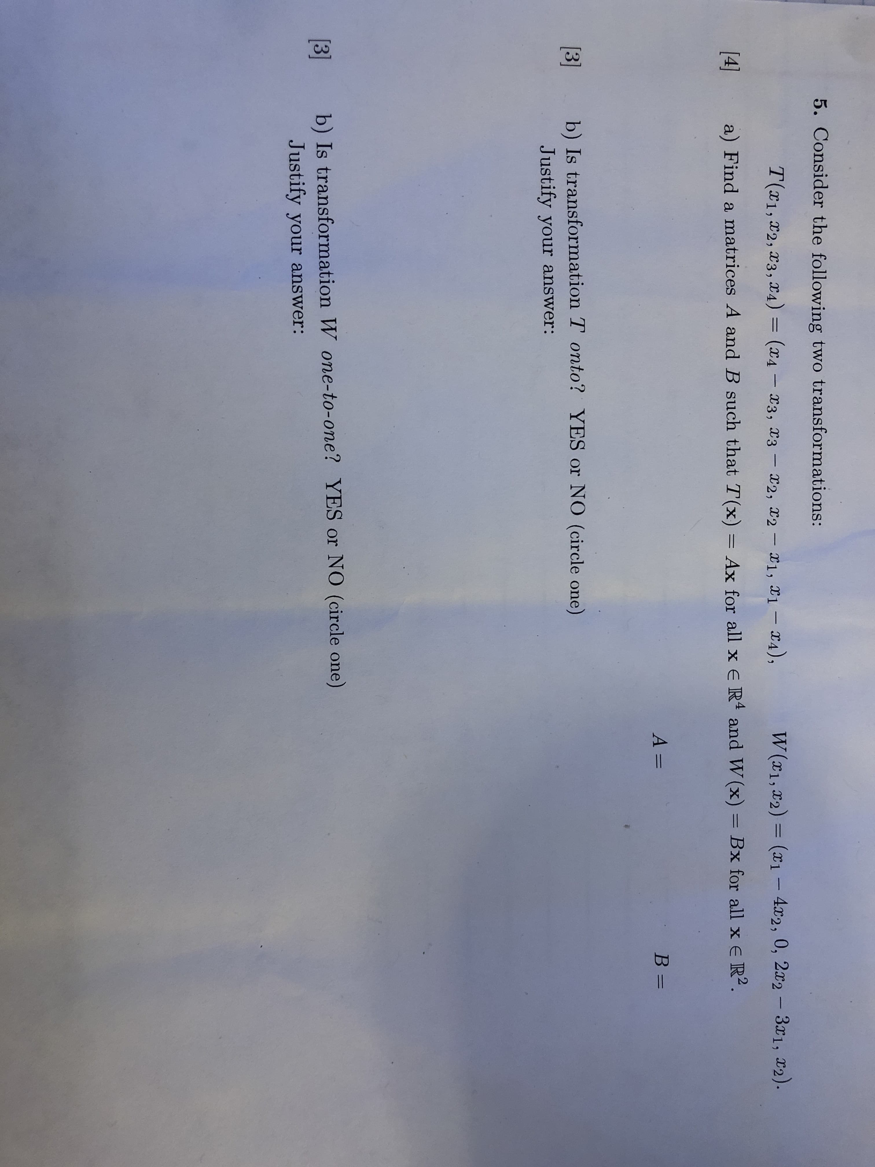 5. Consider the following two transformations:
T(1, D2, 3, X4) = (x4 - 3, X3- 2, 2-1, 1-4),
W(x1, X2 ) = (x1 - 4x2, 0, 2x2 - 31, 2).
[4]
a) Find a matrices A and B such that T(x) = Ax for all x e R4 and W (x) = Bx for all x E R2.
A =
B=
3
b) Is transformation T onto? YES or NO (circle one)
Justify your answer:
b) Is transformation W one-to-one? YES or NO (circle one)
Justify your answer:
3

