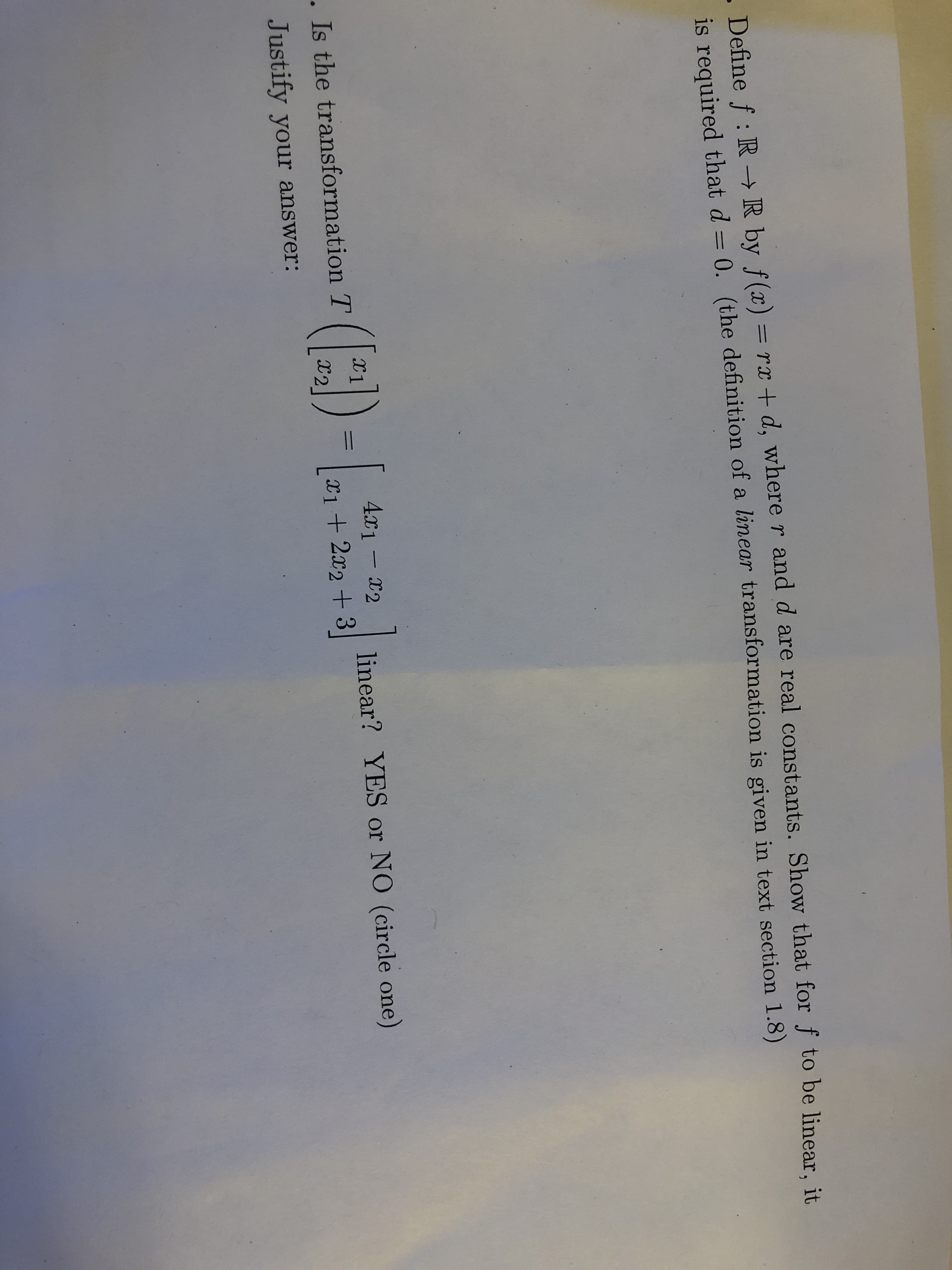 .Define f: R- R by f(x) = rx + d, where r and d are real constants. Show that for f to be linear, it
is required that d 0. (the definition of a linear transformation is given in text section 1.8)
()-
4r1-2
. Is the transformation T
linear? YES or NO (circle one)
I2
X122+3
Justify your answer:
