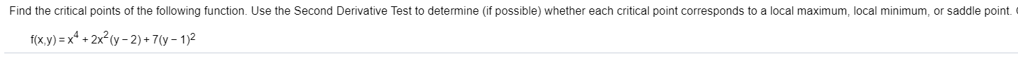 Find the critical points of the following function. Use the Second Derivative Test to determine (if possible) whether each critical point corresponds to a local maximum, local minimum, or saddle point.
f(x,y) = x* + 2x²(y - 2) + 7(y – 1)2
