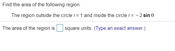 Find the area of the following region.
The region outside the circle r= 1 and inside the circle r = - 2 sin e
The area of the region is
square units. (Type an exact answer.)
