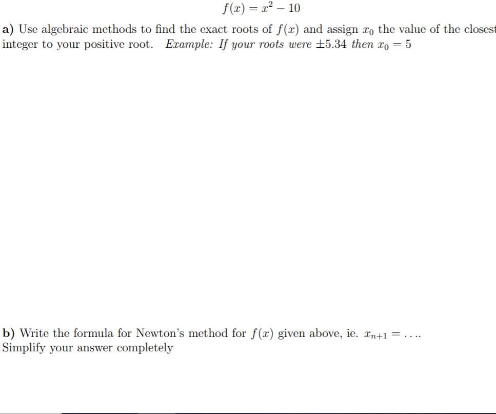 f(x) 2-10
a) Use algebraic methods to find the exact roots of f(x) and assign ro the value of the closest
integer to your positive root. Example: If your roots were ±5.34 then x= 5
b) Write the formula for Newton's method for f(x) given above, ie. Tn+1=. ...
Simplify your answer completely
