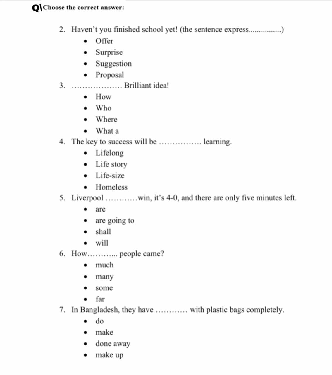 Choose the correct answer:
2. Haven't you finished school yet! (the sentence expres..
• Offer
• Surprise
Suggestion
Proposal
3.
Brilliant idea!
How
• Who
• Where
• What a
4. The key to success will be
• Lifelong
• Life story
• Life-size
• Homeless
learning.
5. Liverpool . .win, it's 4-0, and there are only five minutes left.
are
• are going to
• shall
will
6. How.. . people came?
much
many
some
• far
7. In Bangladesh, they have .. .with plastic bags completely.
• do
• make
• done away
make up
