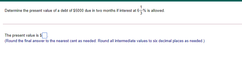 Determine the present value of a debt of $5000 due in two months if interest at 6-% is allowed.
The present value is $
(Round the final answer to the nearest cent as needed. Round all intermediate values to six decimal places as needed.)
