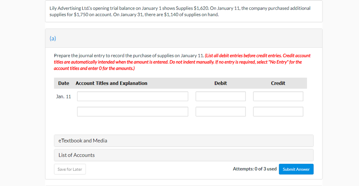 Lily Advertising Ltd's opening trial balance on January 1 shows Supplies $1,620. On January 11, the company purchased additional
supplies for $1,750 on account. On January 31, there are $1,140 of supplies on hand.
(a)
Prepare the journal entry to record the purchase of supplies on January 11. (List all debit entries before credit entries. Credit account
titles are automatically intended when the amount is entered. Do not indent manually. If no entry is required, select "No Entry" for the
account titles and enter O for the amounts.)
Date
Account Titles and Explanation
Debit
Credit
Jan. 11
eTextbook and Media
List of Accounts
Save for Later
Attempts: 0 of 3 used
Submit Answer
