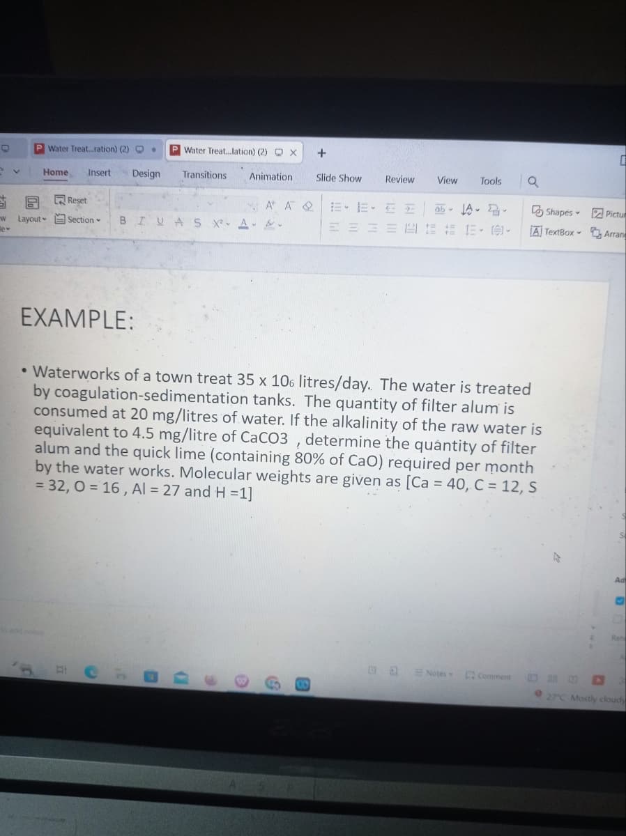 +
P Water Treat...ration) (2) O
Home Insert Design
9
w Layout
le*
Reset
Section
PWater Treat...lation) (2) X
Transitions Animation
BIUAS X² A.
A AQ
3
+
Ⓡ
Slide Show
Review
====1
View
Da
Tools
ab A 2-
1=
1= += 12 - 1:91-
EXAMPLE:
Waterworks of a town treat 35 x 106 litres/day. The water is treated
by coagulation-sedimentation tanks. The quantity of filter alum is
consumed at 20 mg/litres of water. If the alkalinity of the raw water is
equivalent to 4.5 mg/litre of CaCO3, determine the quantity of filter
alum and the quick lime (containing 80% of CaO) required per month
by the water works. Molecular weights are given as [Ca = 40, C = 12, S
= 32, O=16, Al = 27 and H=1]
Notes
a
Comment
Shapes-
A TextBox -
C
Pictur
Arrang
Ad
Rehe
27°C Mostly cloudy