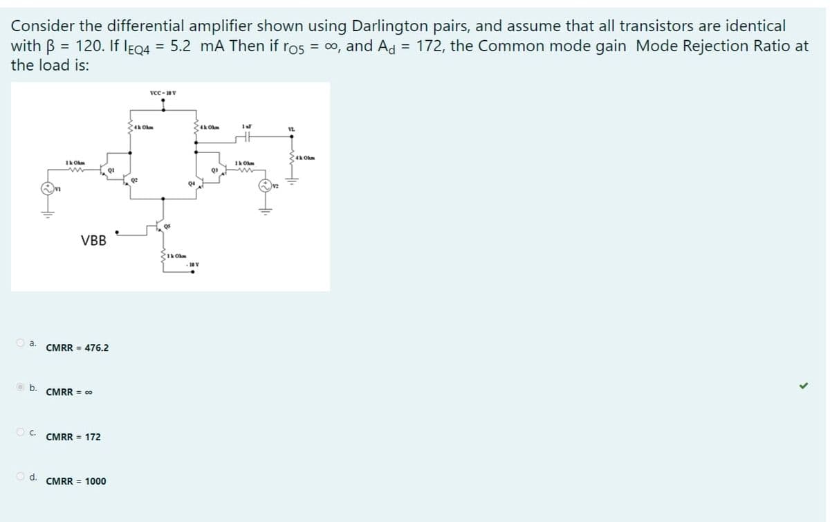 Consider the differential amplifier shown using Darlington pairs, and assume that all transistors are identical
with B = 120. If IF04 = 5.2 mA Then if ros = 0, and Ad = 172, the Common mode gain Mode Rejection Ratio at
%3D
the load is:
vcc-V
VL
24k Ohm
Ik Ohm
1k Ohm
QI
Q2
VBB
Ik Okm
a.
CMRR = 476.2
b.
CMRR = 00
C.
CMRR = 172
d.
CMRR = 1000
