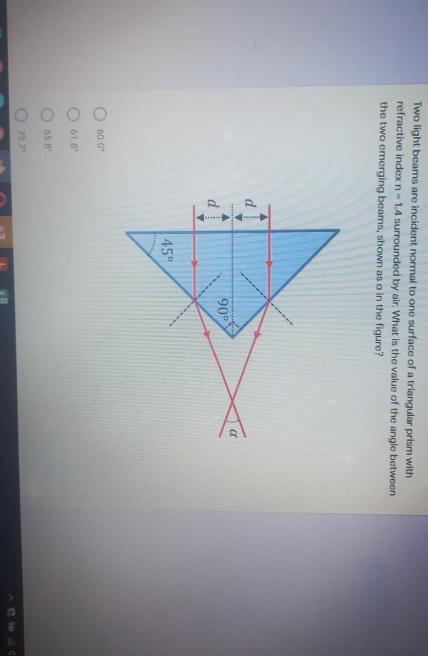 O O OO
.... --
Two light beams are incident normal to one surface of a triangular prism with
refractive index n 1.4 surrounded by air. What is the value of the angle between
the two emerging beams, shown as a in the figure?
90°
45°
60.0°
61.8°
65.8
73.7
