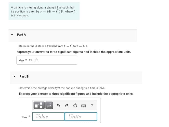 A particle is moving along a straight line such that
its position is given by s = (4t – t2) ft, where t
is in seconds.
Part A
Determine the distance traveled from t = 0 to t = 5 s
Express your answer to three significant figures and include the appropriate units.
Stot = 13.0 ft
Part B
Determine the average velocityof the particle during this time interval.
Express your answer to three significant figures and include the appropriate units.
?
HA
Vave
Value
Units
