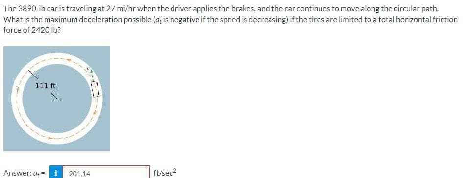 The 3890-lb car is traveling at 27 mi/hr when the driver applies the brakes, and the car continues to move along the circular path.
What is the maximum deceleration possible (a; is negative if the speed is decreasing) if the tires are limited to a total horizontal friction
force of 2420 lb?
111 ft
Answer: at =
201.14
ft/sec?
