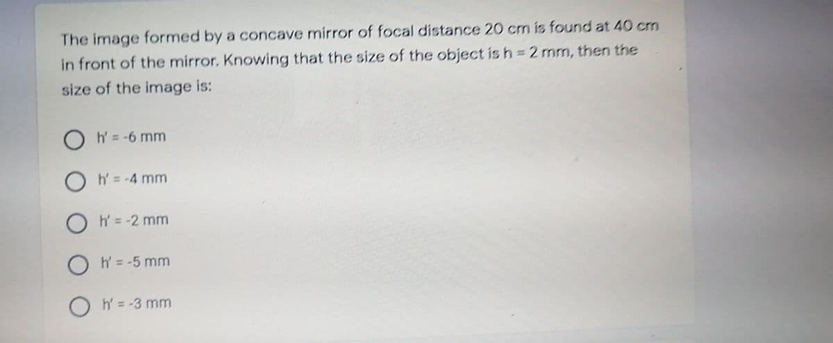 The image formed by a concave mirror of focal distance 20 cm is found at 40 cm
in front of the mirror. Knowing that the size of the object is h 2 mm, then the
size of the image is:
O h=-6 mm
O h= -4 mm
O h = -2 mm
O h= -5 mm
O h = -3 mm
