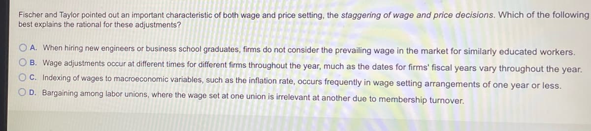 Fischer and Taylor pointed out an important characteristic of both wage and price setting, the staggering of wage and price decisions. Which of the following
best explains the rational for these adjustments?
O A. When hiring new engineers or business school graduates, firms do not consider the prevailing wage in the market for similarly educated workers.
O B. Wage adjustments occur at different times for different firms throughout the year, much as the dates for firms' fiscal years vary throughout the year.
OC. Indexing of wages to macroeconomic variables, such as the inflation rate, occurs frequently in wage setting arrangements of one year or less.
O D. Bargaining among labor unions, where the wage set at one union is irrelevant at another due to membership turnover.
