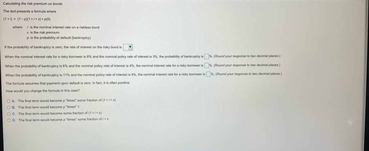 Calculating the risk premium on bonds
The text presents a formula where
(1+1) = (1-p)(1 +i+x) + p(0)
where i is the nominal interest rate on a riskless bond
x is the risk premium
p is the probability of default (bankruptcy)
If the probability of bankruptcy is zero, the rate of interest on the risky bond is
When the nominal interest rate for a risky borrower is 8% and the nominal policy rate of interest is 3%, the probability of bankruptcy is %. (Round your response to two decimal places.)
When the probability of bankruptcy is 6% and the nominal policy rate of interest is 4%, the nominal interest rate for a risky borrower is %. (Round your response to two decimal places.)
When the probability of bankruptcy is 11% and the nominal policy rate of interest is 4%, the nominal interest rate for a risky borrower is %. (Round your response to two decimal places.)
The formula assumes that payment upon default is zero. In fact, it is often positive.
How would you change the formula in this case?
O A. The final term would become p "times" some fraction of (1+i+x).
O B. The final term would become p "times" 1.
O C. The final term would become some fraction of (1+i+ x).
OD.
The final term would become p "times" some fraction of i+x.
