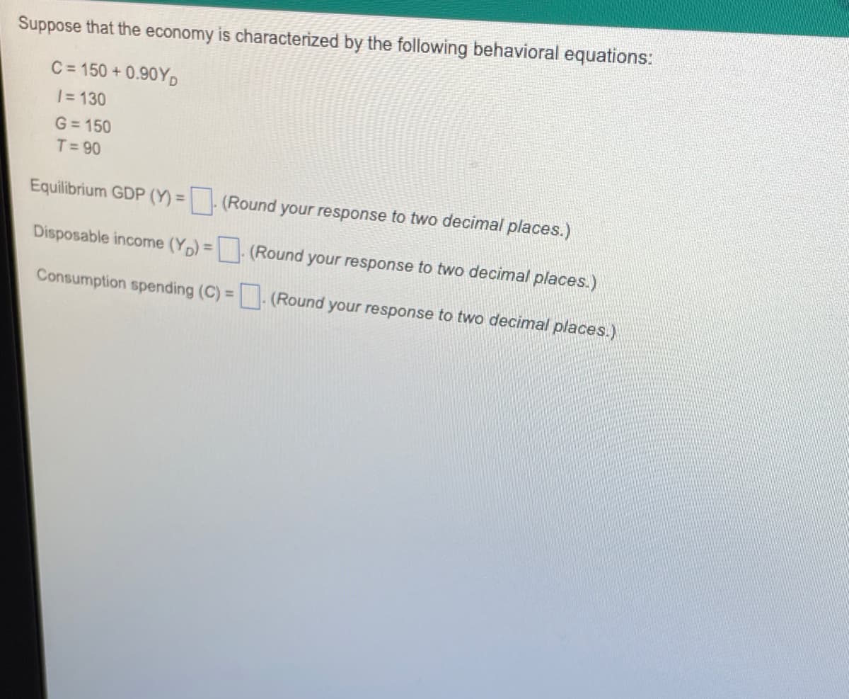 Suppose that the economy is characterized by the following behavioral equations:
C = 150 + 0.90YD
1= 130
G = 150
T= 90
Equilibrium GDP (Y) = (Round your response to two decimal places.)
Disposable income (Yp) = (Round your response to two decimal places.)
%3D
Consumption spending (C) = (Round your response to two decimal places.)
%3D
