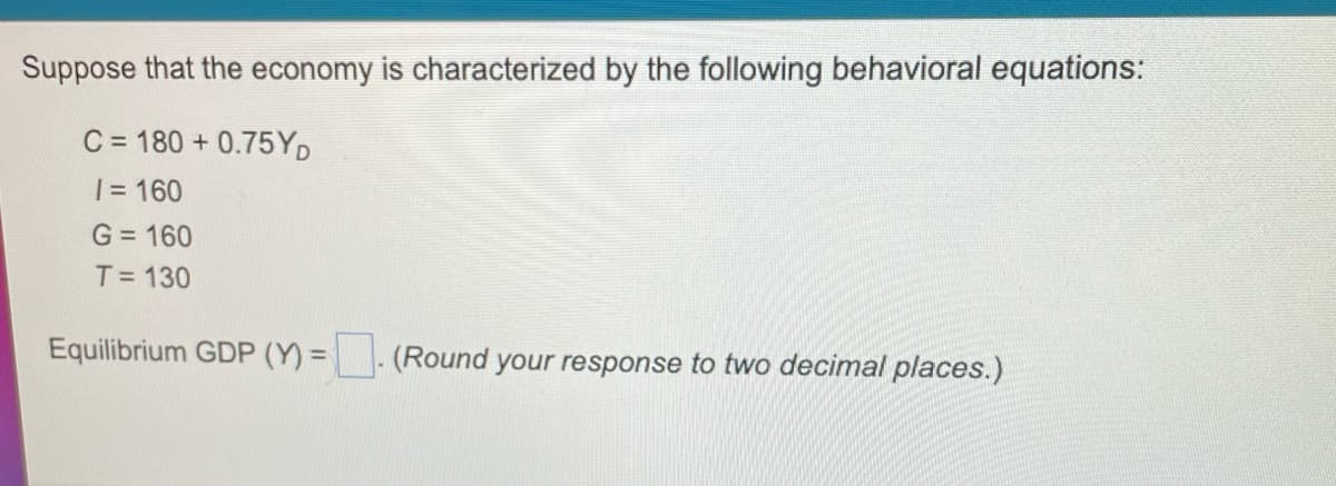 Suppose that the economy is characterized by the following behavioral equations:
C = 180 + 0.75YD
| = 160
G = 160
T= 130
Equilibrium GDP (Y) =- (Round your response to two decimal places.)
%3D
