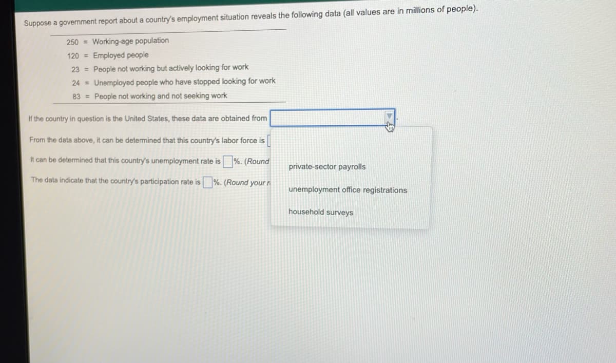 Suppose a government report about a country's employment situation reveals the following data (all values are in millions of people).
250 = Working-age population
120 = Employed people
23 = People not working but actively looking for work
24 = Unemployed people who have stopped looking for work
83 = People not working and not seeking work
If the country in question is the United States, these data are obtained from
From the data above, it can be determined that this country's labor force is
It can be determined that this country's unemployment rate is %. (Round
private-sector payrolls
The data indicate that the country's participation rate is %. (Round your ri
unemployment office registrations
household surveys
