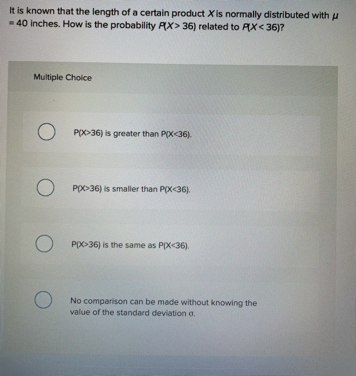 It is known that the length of a certain product X is normally distributed with u
40 inches. How is the probability P(X> 36) related to P(X< 36)?
Multiple Choice
P(X>36) is greater than P(X<36).
P(X>36) is smaller than P(X<36).
P(X>36) is the same as P(X<36).
No comparison can be made without knowing the
value of the standard deviation o.
