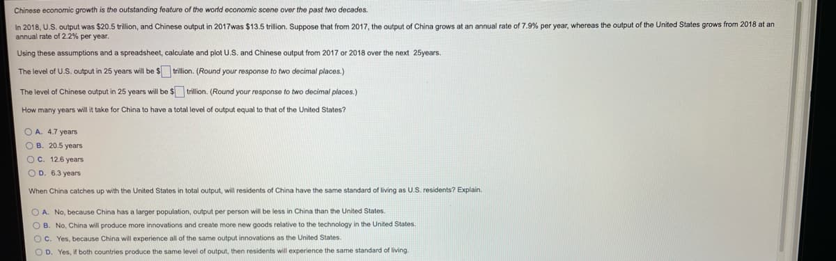 Chinese economic growth is the outstanding feature of the world economic scene over the past two decades.
In 2018, U.S. output was $20.5 trillion, and Chinese output in 2017was $13.5 trillion. Suppose that from 2017, the output of China grows at an annual rate of 7.9% per year, whereas the output of the United States grows from 2018 at an
annual rate of 2.2% per year.
Using these assumptions and a spreadsheet, calculate and plot U.S. and Chinese output from 2017 or 2018 over the next 25years.
The level of U.S. output in 25 years will be $ trillion. (Round your response
two decimal places.)
The level of Chinese output in 25 years will be $ trillion. (Round your response to two decimal places.)
How many years will it take for China to have a total level of output equal to that of the United States?
O A. 4.7 years
O B. 20.5 years
O C. 12.6 years
O D. 6.3 years
When China catches up with the United States in total output, will residents of China have the same standard of living as U.S. residents? Explain.
No, because China has a larger population, output per person will be less in China than the United States.
O B. No, China will produce more innovations and create more new goods relative to the technology in the United States.
O C. Yes, because China will experience all of the same output innovations as the United States.
O D. Yes, if both countries produce the same level of output, then residents will experience the same standard of living.
