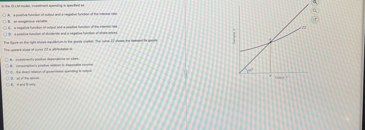In the IS-LM model, investment spending is specified as
O A. a positive function of output and a negative function of the interest rate.
O B
an exogenous variable.
O c. a negative function of output and a positive function of the interest rate.
O D. a positive function of dividends and a negative function of share prices.
The figure on the right shows equilibrium in the goods market. The curve ZZ shows the demand for goods.
The upward slope of curve ZZ is attributable to
O A. investment's positive dependence on sales.
O B. consumption's positive relation
disposable income.
O c. the direct relation of government spending to output.
Jaso
O D. all of the above.
Output,
Y
O E. A and B only.
Demand, Z
