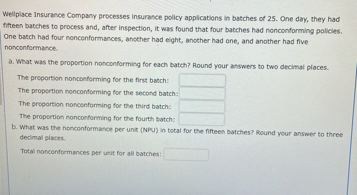 Wellplace Insurance Company processes insurance policy applications in batches of 25. One day, they had
fifteen batches to process and, after inspection, it was found that four batches had nonconforming policies.
One batch had four nonconformances, another had eight, another had one, and another had five
nonconformance.
a. What was the proportion nonconforming for each batch? Round your answers to two decimal places.
The proportion nonconforming for the first batch:
The proportion nonconforming for the second batch:
The proportion nonconforming for the third batch:
The proportion nonconforming for the fourth batch:
b. What was the nonconformance per unit (NPU) in total for the fifteen batches? Round your answer to three
decimal places.
Total nonconformances per unit for all batches: