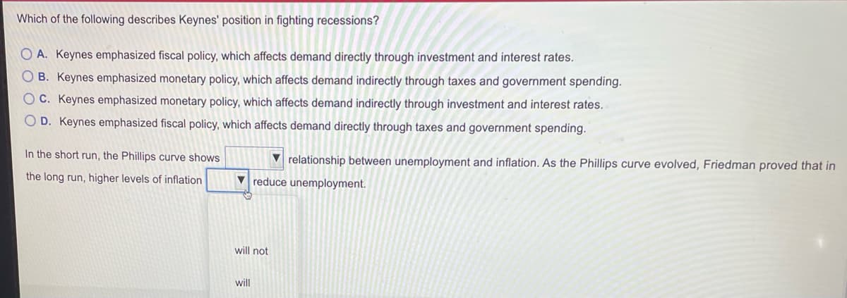 Which of the following describes Keynes' position in fighting recessions?
O A. Keynes emphasized fiscal policy, which affects demand directly through investment and interest rates.
O B. Keynes emphasized monetary policy, which affects demand indirectly through taxes and government spending.
O C. Keynes emphasized monetary policy, which affects demand indirectly through investment and interest rates.
O D. Keynes emphasized fiscal policy, which affects demand directly through taxes and government spending.
In the short run, the Phillips curve shows
V relationship between unemployment and inflation. As the Phillips curve evolved, Friedman proved that in
the long run, higher levels of inflation
V reduce unemployment.
will not
will
