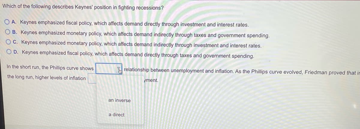 Which of the following describes Keynes' position in fighting recessions?
O A. Keynes emphasized fiscal policy, which affects demand directly through investment and interest rates.
B. Keynes emphasized monetary policy, which affects demand indirectly through taxes and government spending.
OC. Keynes emphasized monetary policy, which affects demand indirectly through investment and interest rates.
O D. Keynes emphasized fiscal policy, which affects demand directly through taxes and government spending.
In the short run, the Phillips curve shows
relationship between unemployment and inflation. As the Phillips curve evolved, Friedman proved that ir
the long run, higher levels of inflation
yment.
an inverse
a direct
