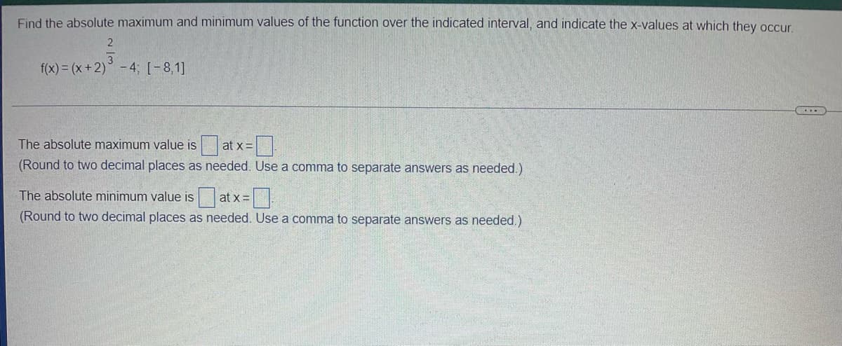 Find the absolute maximum and minimum values of the function over the indicated interval, and indicate the x-values at which they occur
2
f(x) = (x +2) - 4; [-8,1]
C....
The absolute maximum value is at x =
(Round to two decimal places as needed. Use a comma to separate answers as needed.)
The absolute minimum value is at x =.
(Round to two decimal places as needed. Use a comma to separate answers as needed.)
