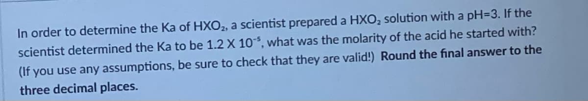 In order to determine the Ka of HXO2, a scientist prepared a HXO₂ solution with a pH=3. If the
scientist determined the Ka to be 1.2 X 10, what was the molarity of the acid he started with?
(If you use any assumptions, be sure to check that they are valid!) Round the final answer to the
three decimal places.