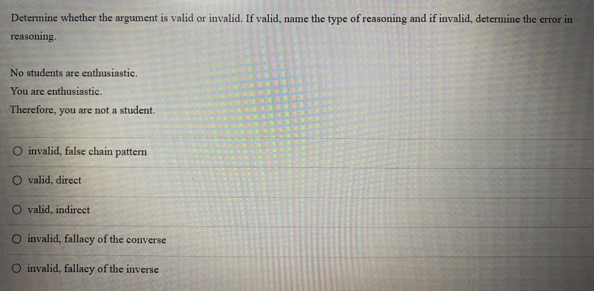 Determine whether the argument is valid or invalid. If valid, name the type of reasoning and if invalid, determine the error in
reasoning.
No students are enthusiastic.
You are enthusiastic.
Therefore, you are not a student.
O invalid, false chain pattern
O valid, direct
O valid, indirect
O invalid, fallacy of the converse
O invalid, fallacy of the inverse