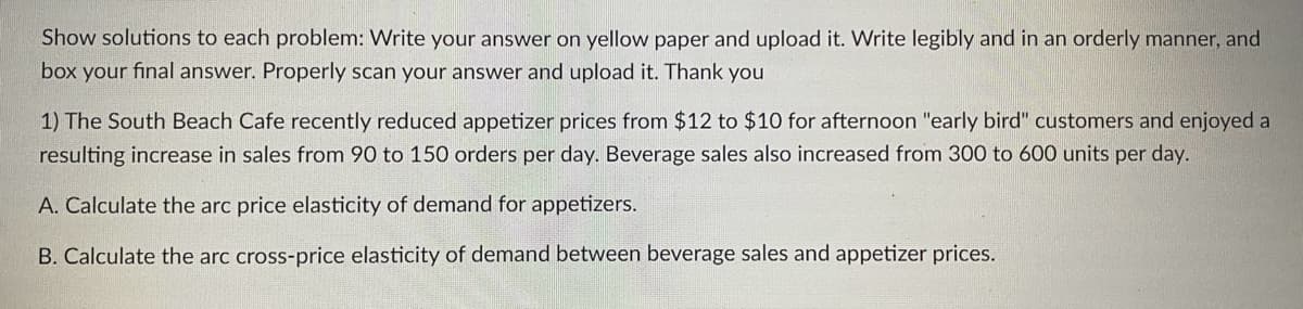 Show solutions to each problem: Write your answer on yellow paper and upload it. Write legibly and in an orderly manner, and
box your final answer. Properly scan your answer and upload it. Thank you
1) The South Beach Cafe recently reduced appetizer prices from $12 to $10 for afternoon "early bird" customers and enjoyed a
resulting increase in sales from 90 to 150 orders per day. Beverage sales also increased from 300 to 600 units per day.
A. Calculate the arc price elasticity of demand for appetizers.
B. Calculate the arc cross-price elasticity of demand between beverage sales and appetizer prices.