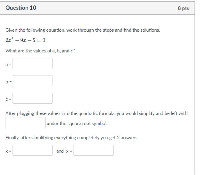 Question 10
8 pts
Given the following equation, work through the steps and find the solutions.
2x? – 9x – 5 = 0
What are the values of a, b, and c?
a
b =
C =
After plugging these values into the quadratic formula, you would simplify and be left with
under the square root symbol.
Finally, after simplifying everything completely you get 2 answers.
and x =
