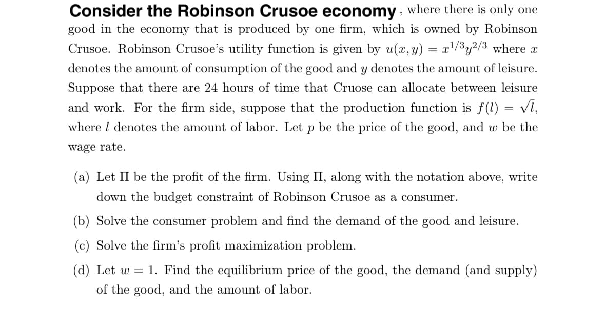 Consider the Robinson Crusoe economy, where there is only one
good in the economy that is produced by one firm, which is owned by Robinson
Crusoe. Robinson Crusoe's utility function is given by u(x, y) = x¹/³y²/³ where x
denotes the amount of consumption of the good and y denotes the amount of leisure.
Suppose that there are 24 hours of time that Cruose can allocate between leisure
and work. For the firm side, suppose that the production function is f(1) = √l,
where I denotes the amount of labor. Let p be the price of the good, and w be the
wage rate.
(a) Let II be the profit of the firm. Using II, along with the notation above, write
down the budget constraint of Robinson Crusoe as a consumer.
(b) Solve the consumer problem and find the demand of the good and leisure.
(c) Solve the firm's profit maximization problem.
(d) Let w 1. Find the equilibrium price of the good, the demand (and supply)
of the good, and the amount of labor.