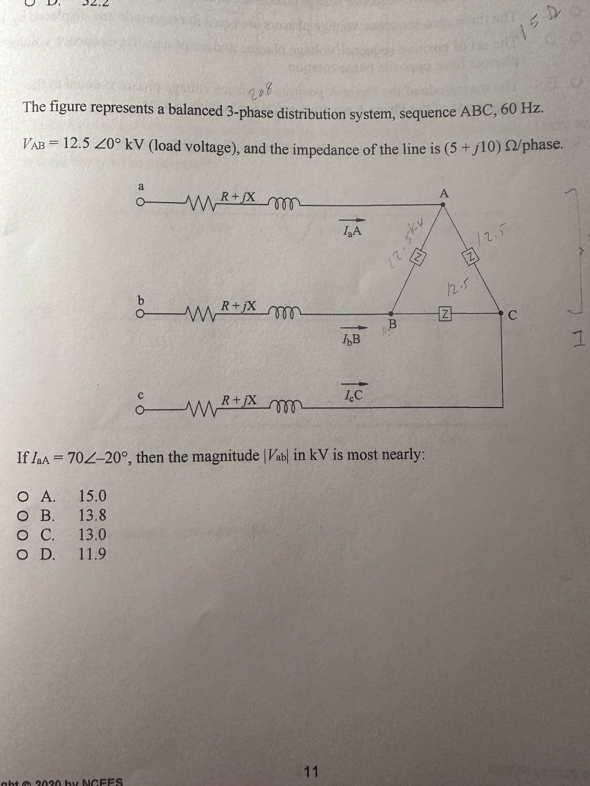 The figure represents a balanced 3-phase distribution system, sequence ABC, 60 Hz.
208
VAB = 12.5 20° kV (load voltage), and the impedance of the line is (5 +j10) 2/phase.
metix m
m
O A.
15.0
O B. 13.8
O C. 13.0
O D. 11.9
a
ght 2020 by NCFES
O
R+jX
WR
m
MwR
R+jX m
I₂A
11
IB
ICC
If IaA = 702-20°, then the magnitude Vab in kV is most nearly:
B
2375
A
12.5
Z
of T
Z
12.5
150
C
1