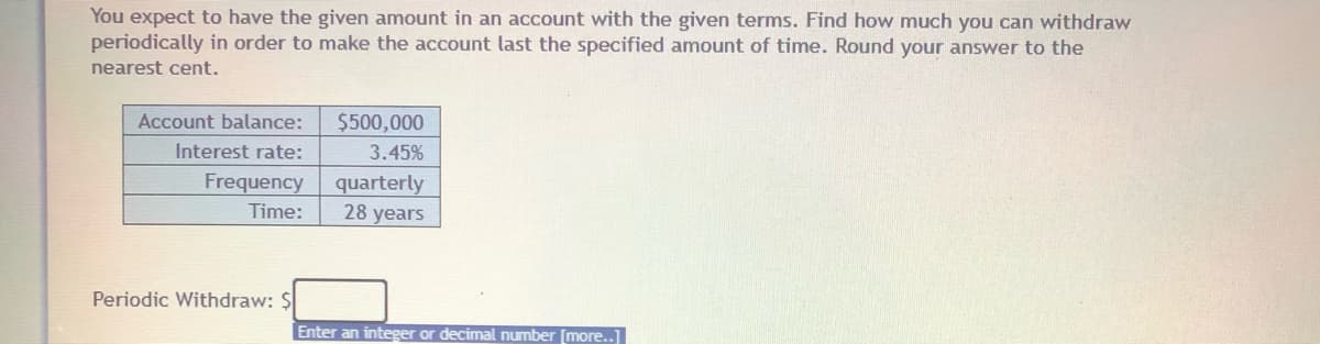 You expect to have the given amount in an account with the given terms. Find how much you can withdraw
periodically in order to make the account last the specified amount of time. Round your answer to the
nearest cent.
$500,000
3.45%
Account balance:
Interest rate:
Frequency
quarterly
28 years
Time:
Periodic Withdraw: $
Enter an integer or decimal number [more..]
