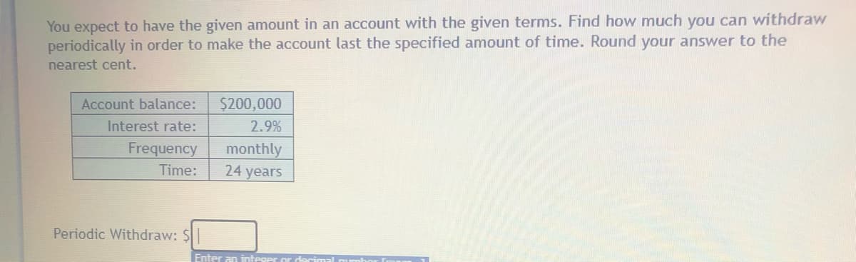 You expect to have the given amount in an account with the given terms. Find how much you can withdraw
periodically in order to make the account last the specified amount of time. Round your answer to the
nearest cent.
Account balance:
$200,000
Interest rate:
2.9%
Frequency
monthly
24 years
Time:
Periodic Withdraw: $
Enter an intes
