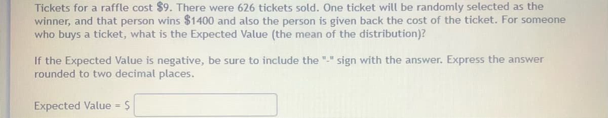 Tickets for a raffle cost $9. There were 626 tickets sold. One ticket will be randomly selected as the
winner, and that person wins $1400 and also the person is given back the cost of the ticket. For someone
who buys a ticket, what is the Expected Value (the mean of the distribution)?
If the Expected Value is negative, be sure to include the "-" sign with the answer. Express the answer
rounded to two decimal places.
Expected Value = $
