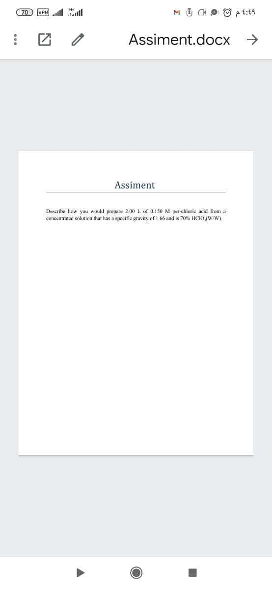 (70
VPN ll
M Ü O O O ? t:19
Assiment.docx
->
Assiment
Describe how you would prepare 2.00 L of 0.150 M per-chloric acid from a
concentrated solution that has a specific gravity of 1.66 and is 70% HCIO,(W/W).
国 凶
