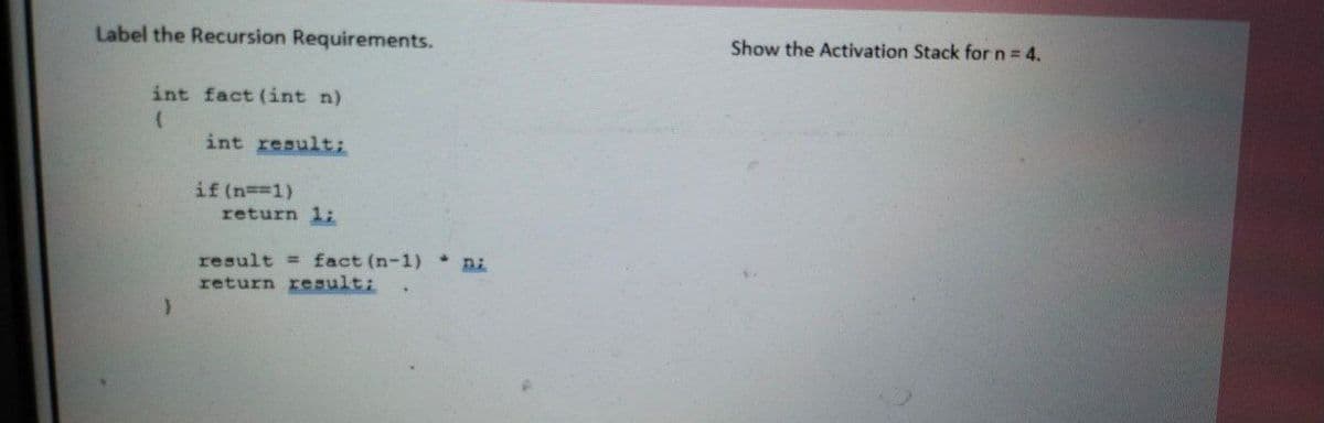 Label the Recursion Requirements.
Show the Activation Stack for n = 4.
int fact (int n)
int resulti
if (n==1)
return 1:
result = fact (n-1) ni
return result:
