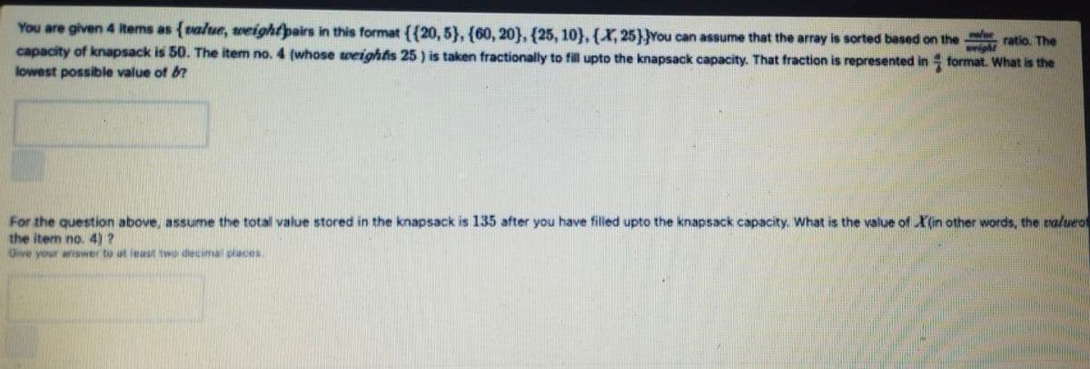 You are given 4 items as {value, wveightpairs in this format ({20, 5}, {60, 20}, {25, 10},{X,25}}You can assume that the array is sorted based on the
capacity of knapsack is 50. The item no. 4 (whose weightis 25 ) is taken fractionally to fill upto the knapsack capacity. That fraction is represented in format. What is the
ratio. The
lowest possible value of b?
For the question above, assume the total value stored in the knapsack is 135 after you have filled upto the knapsack capacity. What is the value of X(in other words, the valueo
the item no. 4)?
Give your arSwer to at least two decimal places
