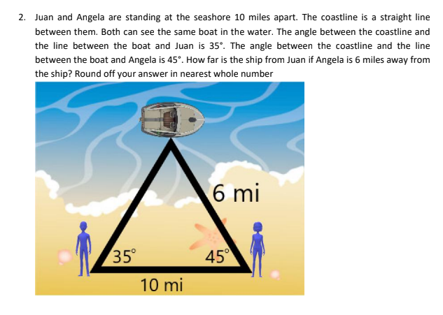 2. Juan and Angela are standing at the seashore 10 miles apart. The coastline is a straight line
between them. Both can see the same boat in the water. The angle between the coastline and
the line between the boat and Juan is 35°. The angle between the coastline and the line
between the boat and Angela is 45°. How far is the ship from Juan if Angela is 6 miles away from
the ship? Round off your answer in nearest whole number
6 mi
35°
10 mi
45°