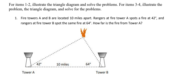 For items 1-2, illustrate the triangle diagram and solve the problems. For items 3-4, illustrate the
problem, the triangle diagram, and solve for the problems.
1. Fire towers A and B are located 10 miles apart. Rangers at fire tower A spots a fire at 42°, and
rangers at fire tower B spot the same fire at 64°. How far is the fire from Tower A?
42°
10 miles
64°
Tower B
Tower A
