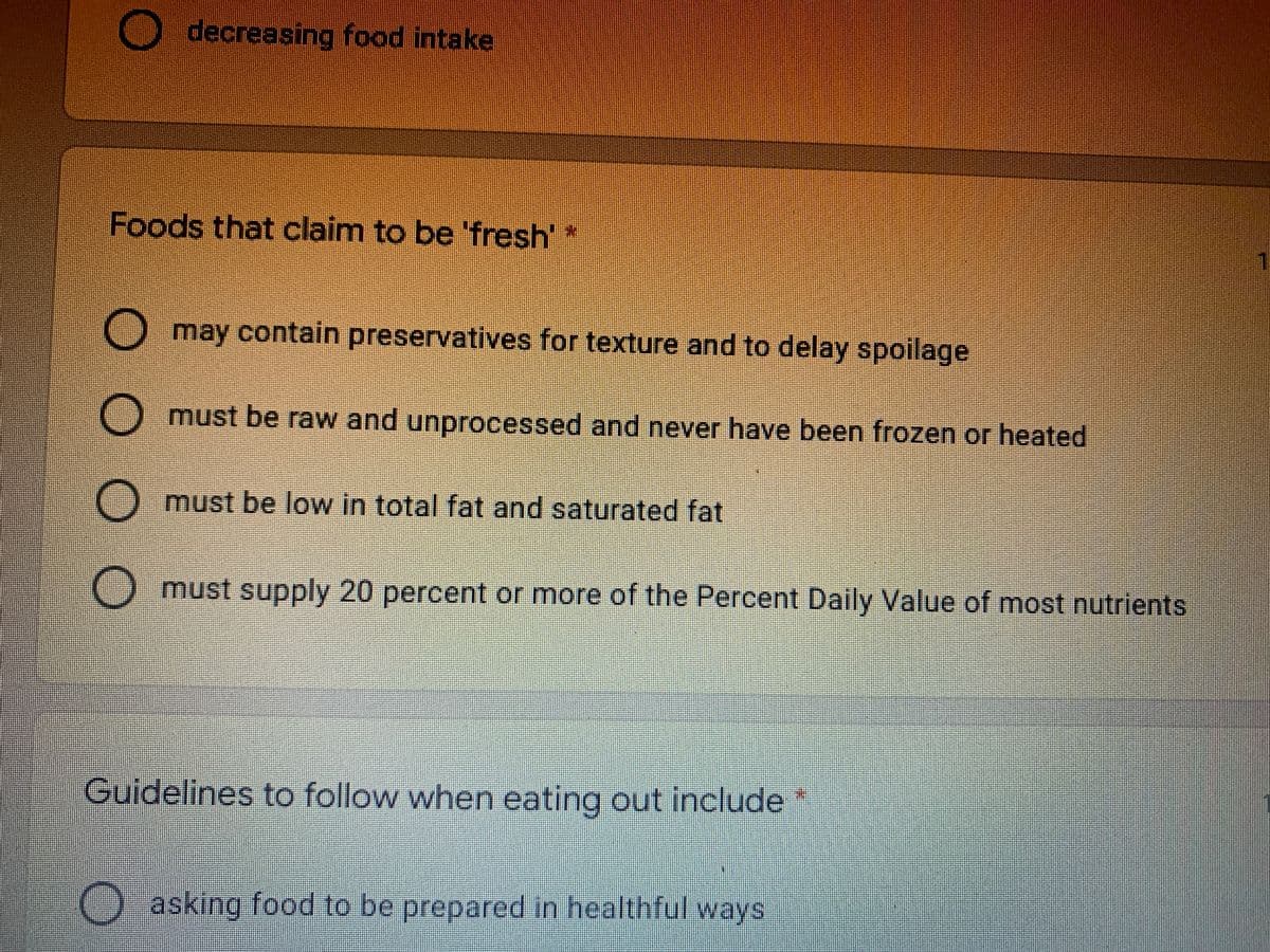 decreasing food intake
Foods that claim to be 'fresh'*
O may contain preservatives for texture and to delay spoilage
must be raw and unprocessed and never have been frozen or heated
must be low in total fat and saturated fat
O must supply 20 percent or more of the Percent Daily Value of most nutrients
Guidelines to follow when eating out include*
asking food to be prepared in healthful ways
O O O
