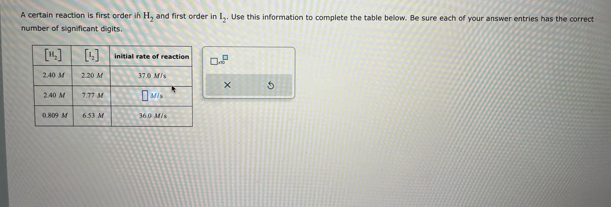 [1]
[1]
initial rate of reaction
2.40 M
2.20 M
37.0 M/s
2.40 M
7.77 M
0.809 M
6.53 M
36.0 M/s
MIS
A certain reaction is first order in H2 and first order in I2. Use this information to complete the table below. Be sure each of your answer entries has the correct
number of significant digits.
G