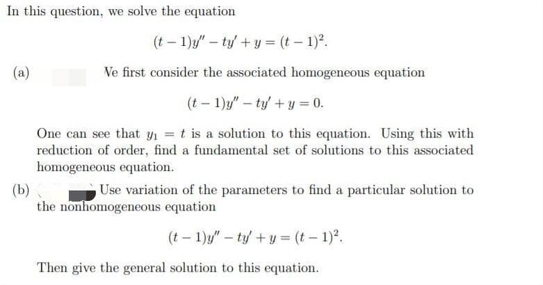 In this question, we solve the equation
(t – 1)y" – ty' + y = (t – 1)2.
(a)
Ve first consider the associated homogeneous equation
(t – 1)y" – ty' + y = 0.
One can see that y1 t is a solution to this equation. Using this with
reduction of order, find a fundamental set of solutions to this associated
homogeneous equation.
(b)
the nonhomogeneous equation
Use variation of the parameters to find a particular solution to
(t – 1)y" – ty + y = (t – 1)?.
Then give the general solution to this equation.
