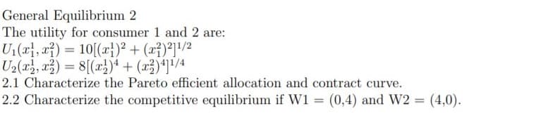 General Equilibrium 2
The utility for consumer 1 and 2 are:
Un(퍼, af)=10[(z)2 + (27)21/2
Ua(a, ag) %3D 8[(x])4 + (교)11/4
2.1 Characterize the Pareto efficient allocation and contract curve.
2.2 Characterize the competitive equilibrium if W1 = (0,4) and W2 = (4,0).
